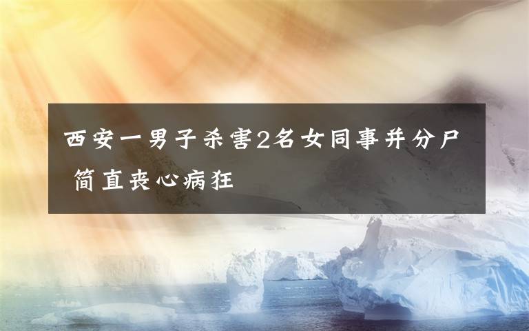 西安一男子杀害2名女同事并分尸 简直丧心病狂