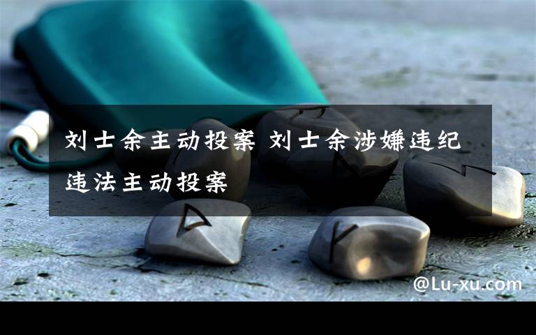 刘士余主动投案 刘士余涉嫌违纪违法主动投案