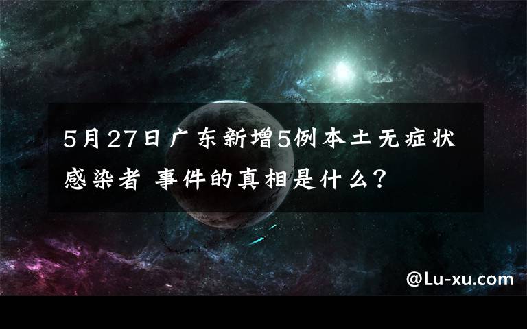 5月27日广东新增5例本土无症状感染者 事件的真相是什么?