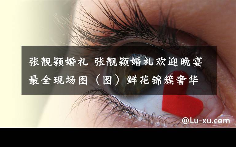 张靓颖婚礼 张靓颖婚礼欢迎晚宴最全现场图（图）鲜花锦簇奢华无比