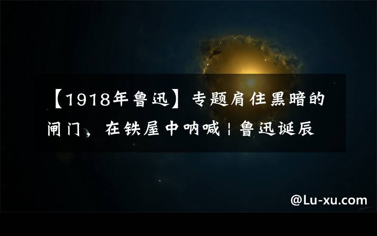 【1918年鲁迅】专题肩住黑暗的闸门,在铁屋中呐喊 | 鲁迅诞辰一百四十周年