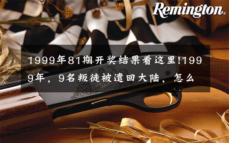 1999年81期开奖结果看这里!1999年,9名叛徒被遣回大陆,怎么回事?