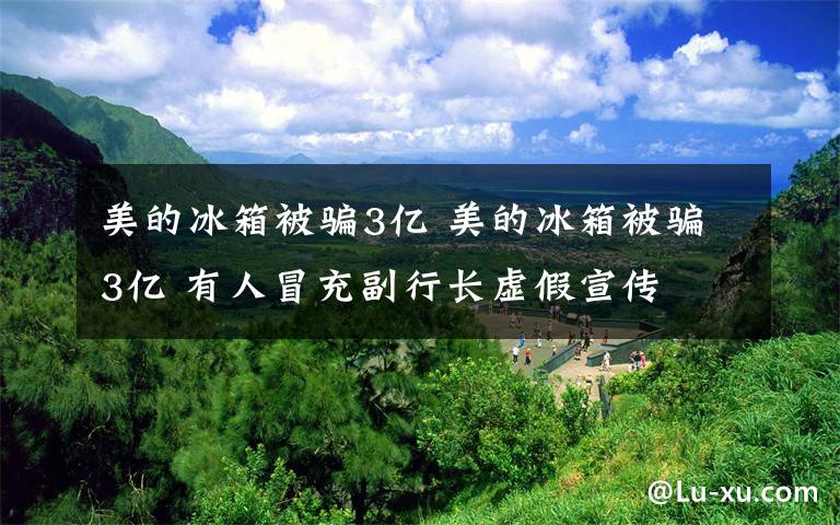 美的冰箱被骗3亿 美的冰箱被骗3亿 有人冒充副行长虚假宣传