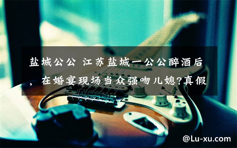 盐城公公 江苏盐城一公公醉酒后,在婚宴现场当众强吻儿媳?真假的?