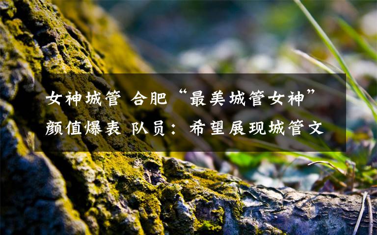 女神城管 合肥“最美城管女神”颜值爆表 队员:希望展现城管文明执法形象