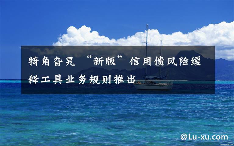犄角旮旯 “新版”信用债风险缓释工具业务规则推出