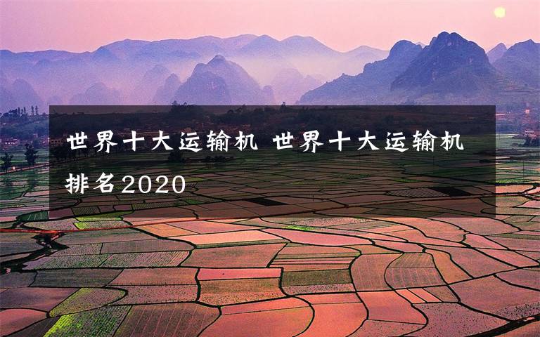 世界十大运输机 世界十大运输机排名2020