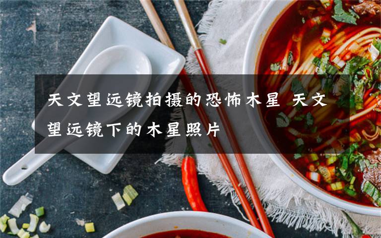 天文望远镜拍摄的恐怖木星 天文望远镜下的木星照片