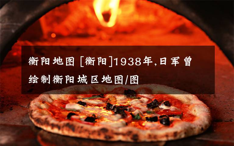 衡阳地图 [衡阳]1938年,日军曾绘制衡阳城区地图/图