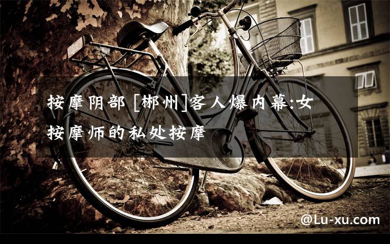 按摩阴部 [郴州]客人爆内幕:女按摩师的私处按摩