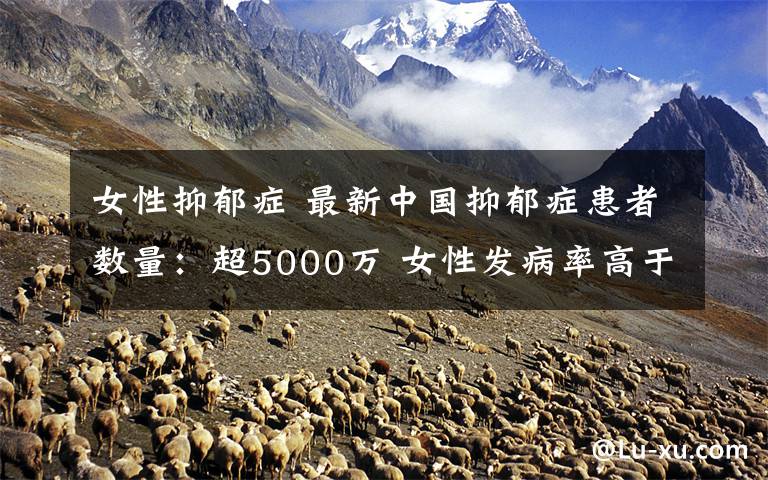 女性抑郁症 最新中国抑郁症患者数量：超5000万 女性发病率高于男性