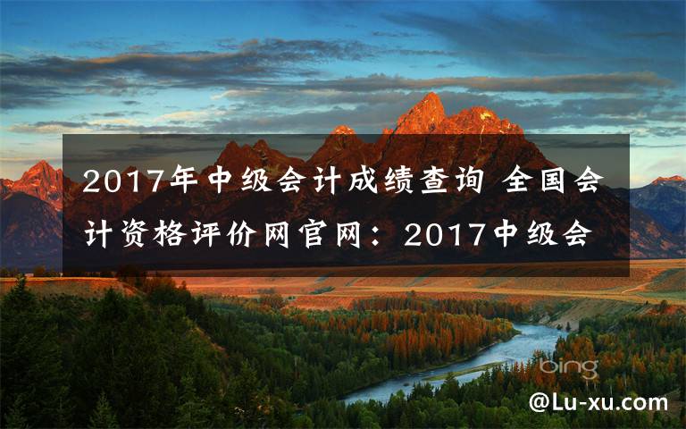 2017年中级会计成绩查询 全国会计资格评价网官网：2017中级会计师成绩查询入口