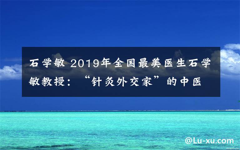 石学敏 2019年全国最美医生石学敏教授:“针灸外交家”的中医梦