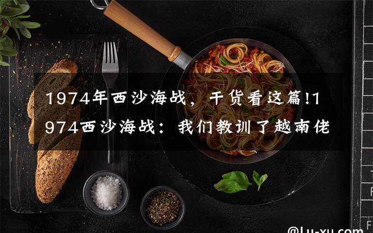 1974年西沙海战,干货看这篇!1974西沙海战:我们教训了越南佬,为何还是吃了亏?