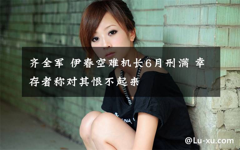 齐全军 伊春空难机长6月刑满 幸存者称对其恨不起来