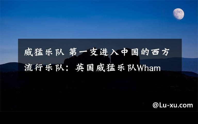 威猛乐队 第一支进入中国的西方流行乐队:英国威猛乐队Wham