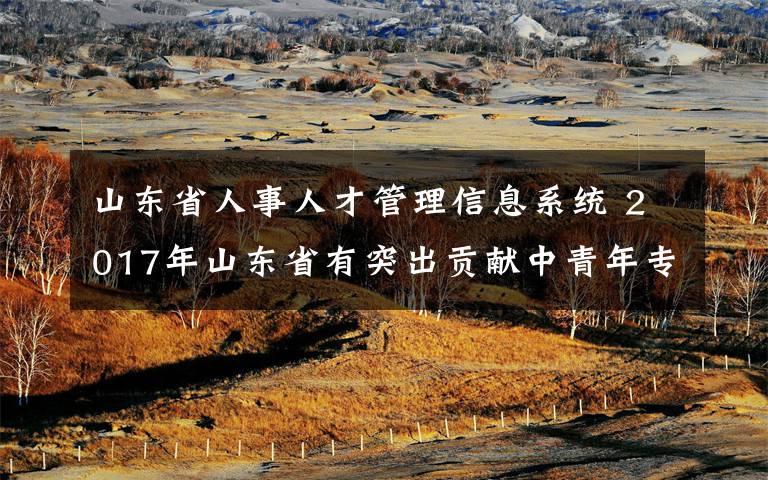 山东省人事人才管理信息系统 2017年山东省有突出贡献中青年专家公示考察人选公布