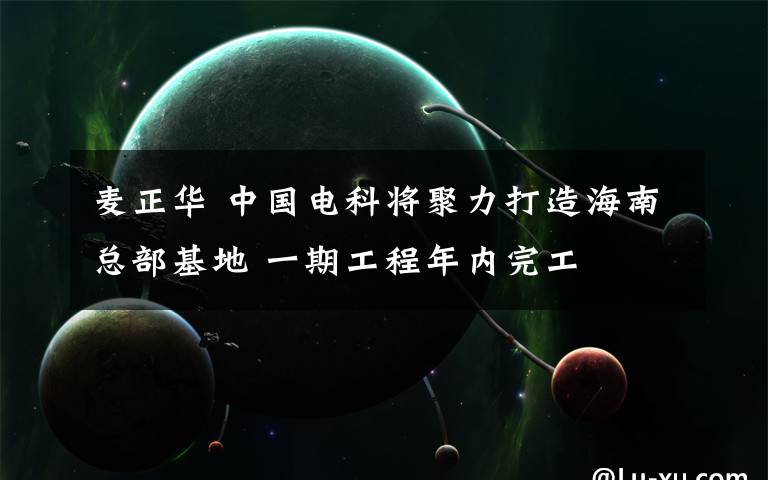 麦正华 中国电科将聚力打造海南总部基地 一期工程年内完工