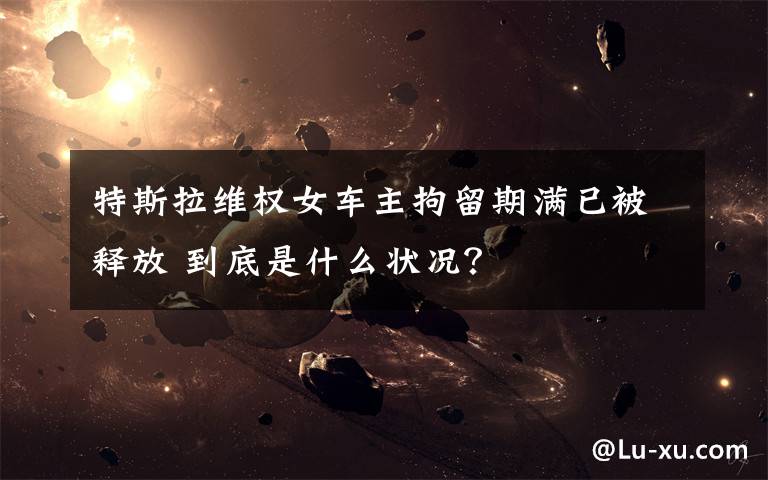 特斯拉维权女车主拘留期满已被释放 到底是什么状况?