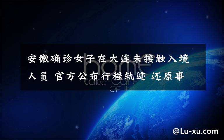 安徽确诊女子在大连未接触入境人员 官方公布行程轨迹 还原事发经过及背后真相!