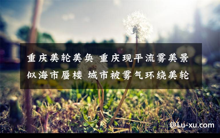 重庆美轮美奂 重庆现平流雾美景似海市蜃楼 城市被雾气环绕美轮美奂