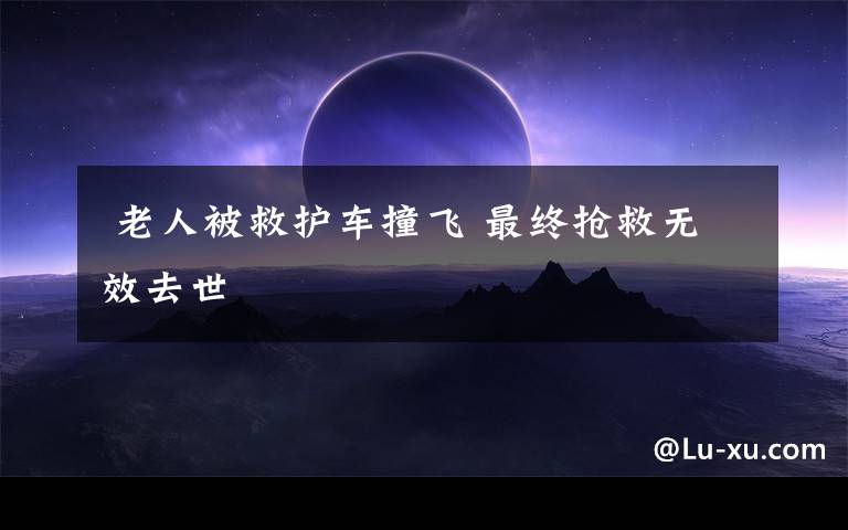老人被救护车撞飞 最终抢救无效去世