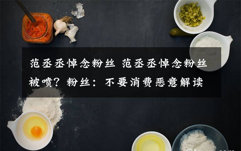 范丞丞悼念粉丝 范丞丞悼念粉丝被喷?粉丝:不要消费恶意解读