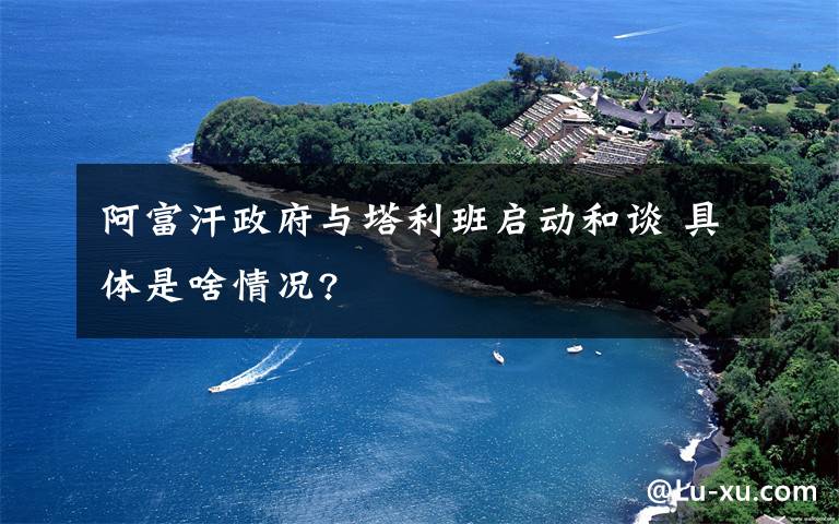 阿富汗政府与塔利班启动和谈 具体是啥情况?
