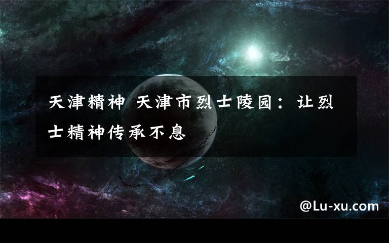天津精神 天津市烈士陵园:让烈士精神传承不息