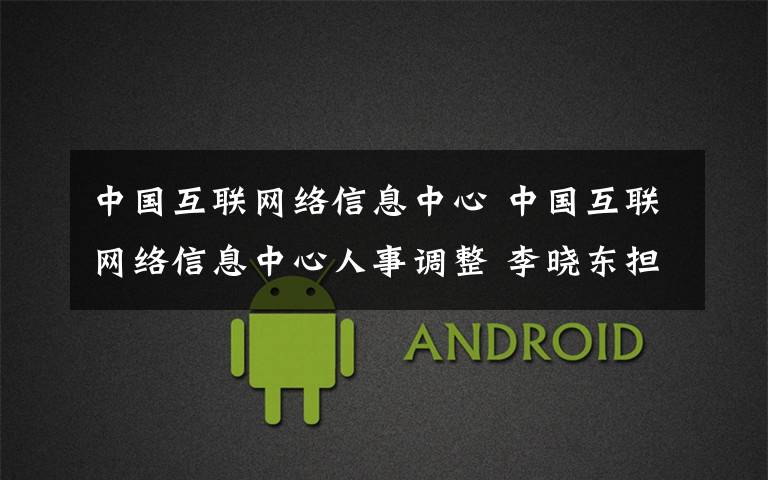 中国互联网络信息中心 中国互联网络信息中心人事调整 李晓东担任主任