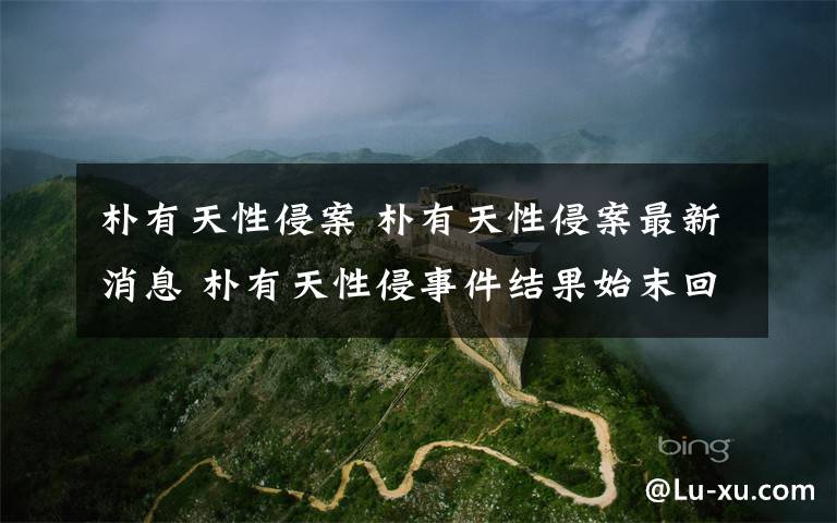 朴有天性侵案 朴有天性侵案最新消息 朴有天性侵事件结果始末回顾