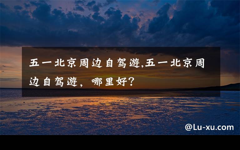 五一北京周边自驾游,五一北京周边自驾游，哪里好？