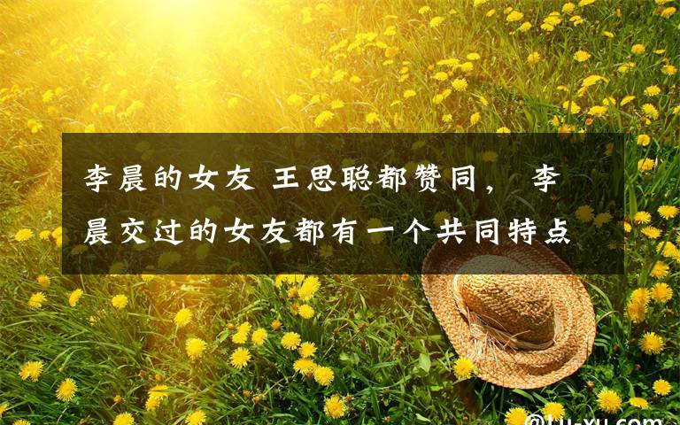 李晨的女友 王思聪都赞同, 李晨交过的女友都有一个共同特点