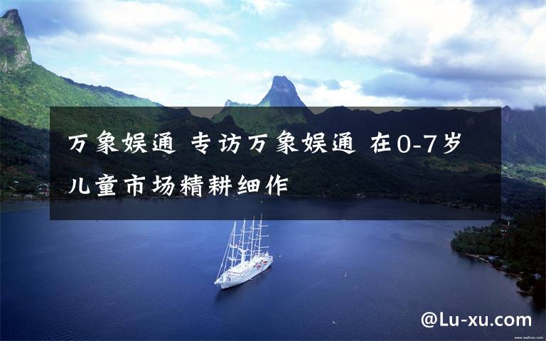 万象娱通 专访万象娱通 在0-7岁儿童市场精耕细作