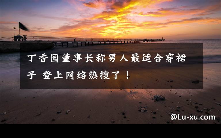 丁香园董事长称男人最适合穿裙子 登上网络热搜了!