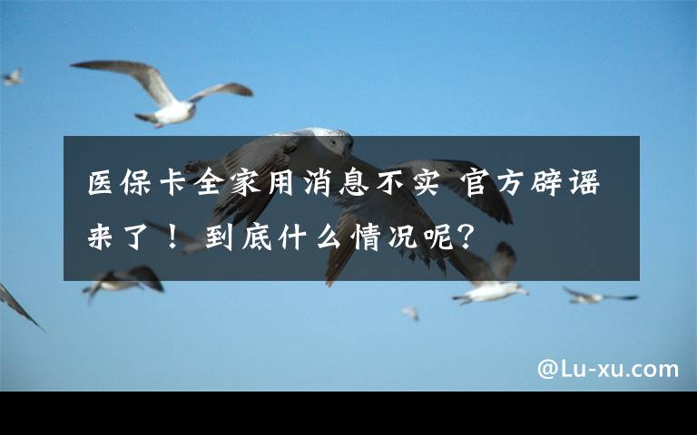 医保卡全家用消息不实 官方辟谣来了! 到底什么情况呢?