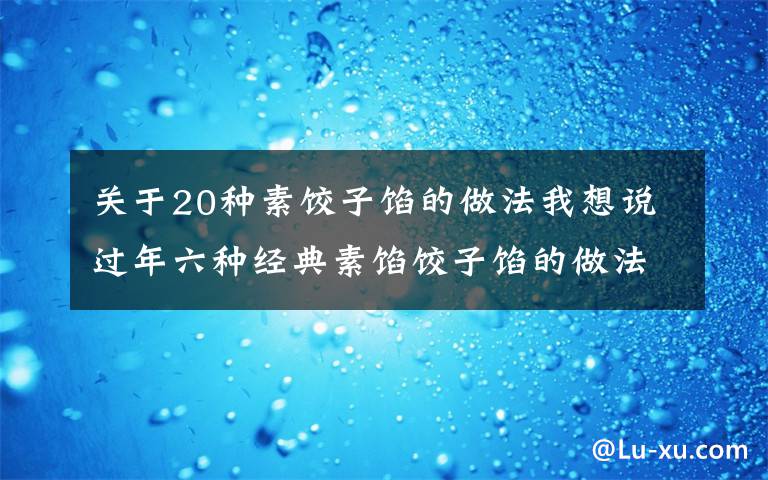 关于20种素饺子馅的做法我想说过年六种经典素馅饺子馅的做法,营养好吃不长肉,吃饺子不重样