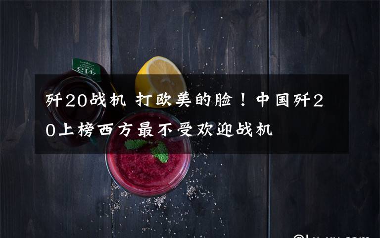 歼20战机 打欧美的脸!中国歼20上榜西方最不受欢迎战机