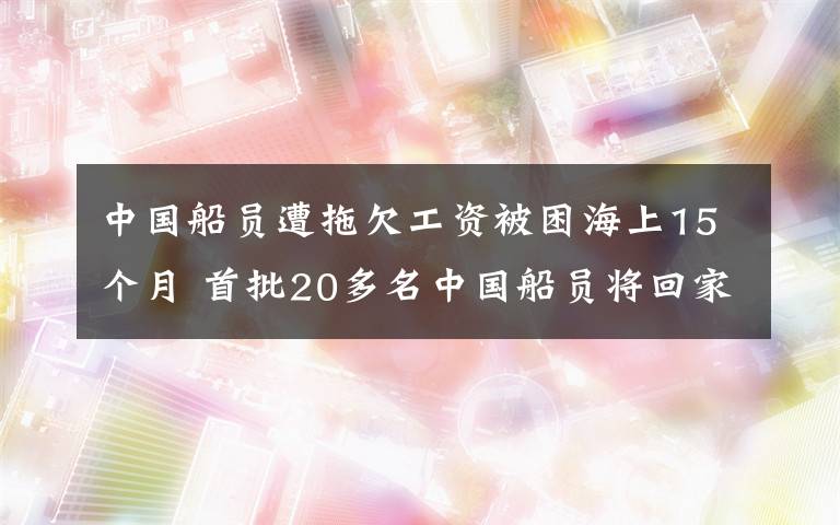 中国船员遭拖欠工资被困海上15个月 首批20多名中国船员将回家 具体是什么情况?