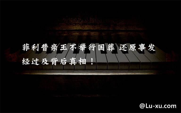 菲利普亲王不举行国葬 还原事发经过及背后真相!