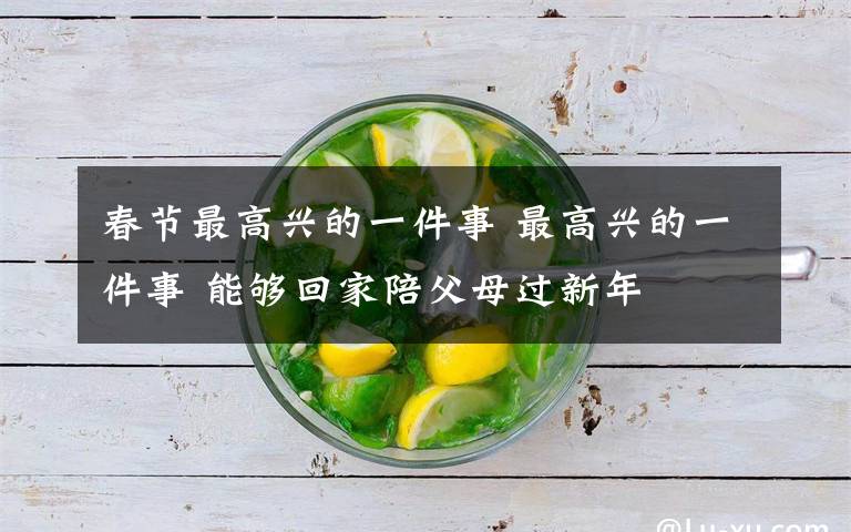 春节最高兴的一件事 最高兴的一件事 能够回家陪父母过新年