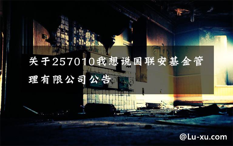 关于257010我想说国联安基金管理有限公司公告