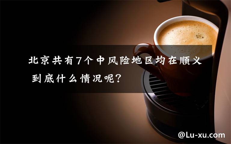 北京共有7个中风险地区均在顺义 到底什么情况呢?
