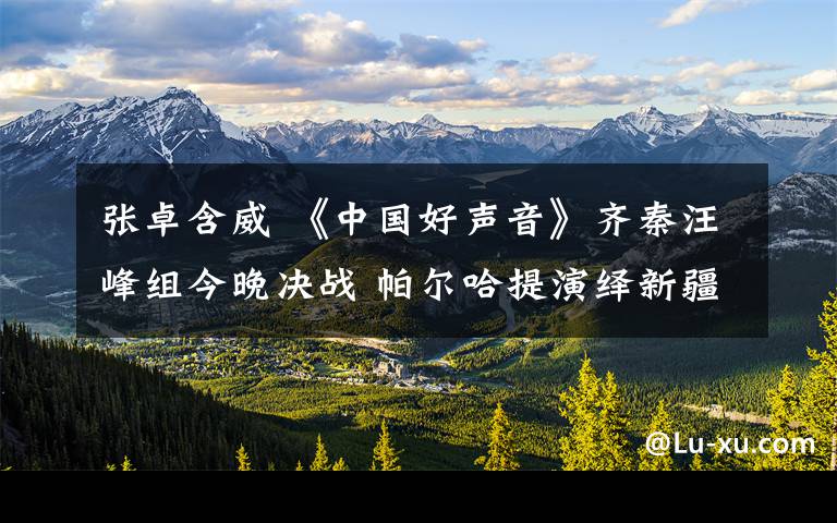 张卓含威 《中国好声音》齐秦汪峰组今晚决战 帕尔哈提演绎新疆风情