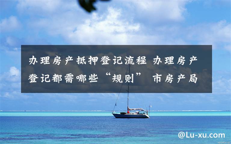 办理房产抵押登记流程 办理房产登记都需哪些“规则” 市房产局给出详细解答