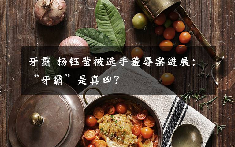 牙霸 杨钰莹被选手羞辱案进展：“牙霸”是真凶？