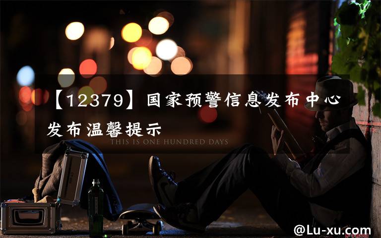 【12379】国家预警信息发布中心发布温馨提示