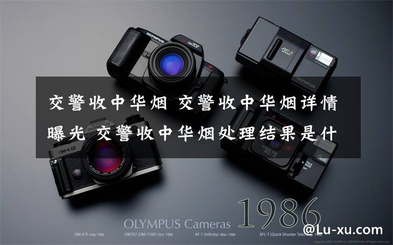 交警收中华烟 交警收中华烟详情曝光 交警收中华烟处理结果是什么？