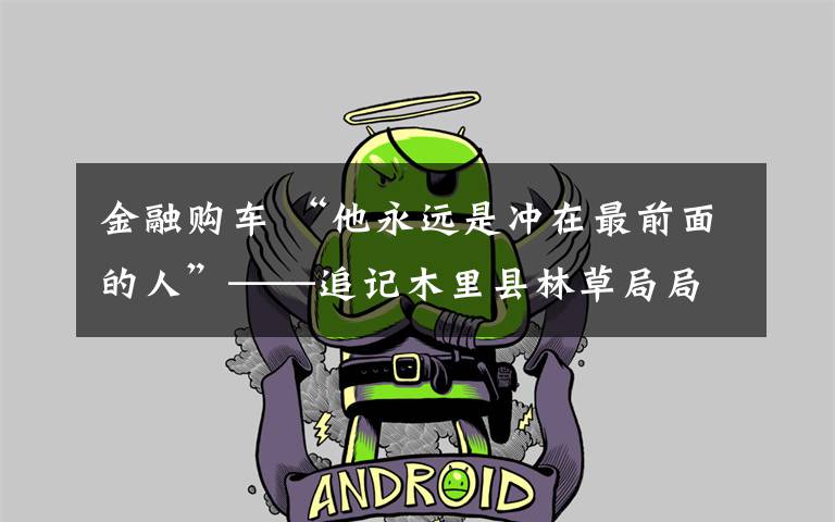 金融购车 “他永远是冲在最前面的人”——追记木里县林草局局长杨达瓦