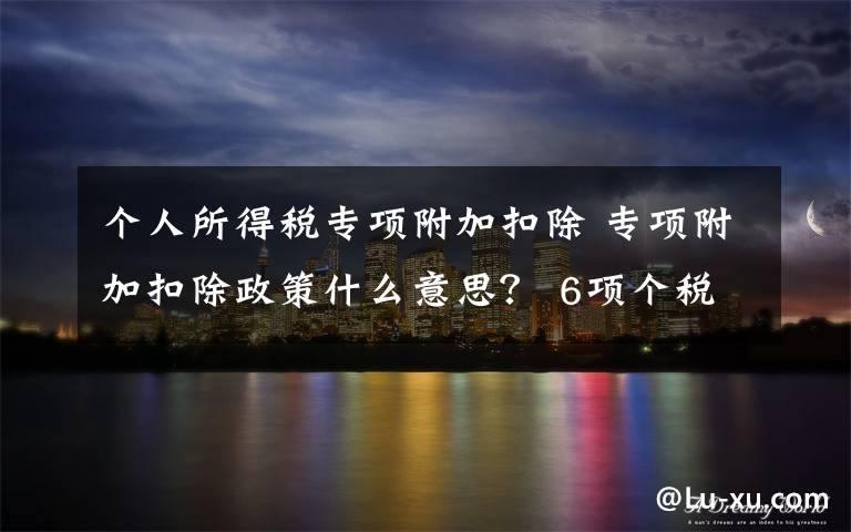 个人所得税专项附加扣除 专项附加扣除政策什么意思？ 6项个税专项附加扣除细则怎么算